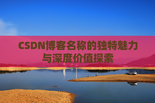 CSDN博客名称的独特魅力与深度价值探索 CSDN博客名称的独特魅力与深度价值探索
